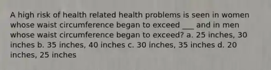 A high risk of health related health problems is seen in women whose waist circumference began to exceed ___ and in men whose waist circumference began to exceed? a. 25 inches, 30 inches b. 35 inches, 40 inches c. 30 inches, 35 inches d. 20 inches, 25 inches