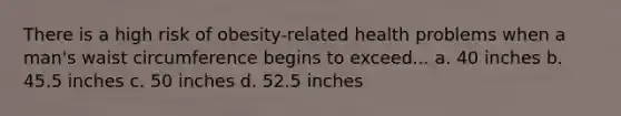 There is a high risk of obesity-related health problems when a man's waist circumference begins to exceed... a. 40 inches b. 45.5 inches c. 50 inches d. 52.5 inches