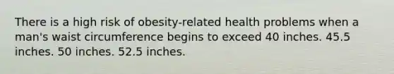 There is a high risk of obesity-related health problems when a man's waist circumference begins to exceed 40 inches. 45.5 inches. 50 inches. 52.5 inches.