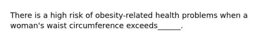 There is a high risk of obesity-related health problems when a woman's waist circumference exceeds______.