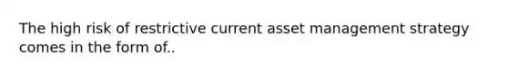 The high risk of restrictive current asset management strategy comes in the form of..