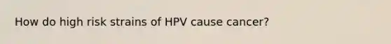 How do high risk strains of HPV cause cancer?