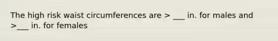 The high risk waist circumferences are > ___ in. for males and >___ in. for females