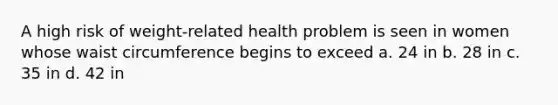 A high risk of weight-related health problem is seen in women whose waist circumference begins to exceed a. 24 in b. 28 in c. 35 in d. 42 in