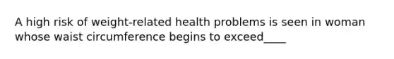 A high risk of weight-related health problems is seen in woman whose waist circumference begins to exceed____