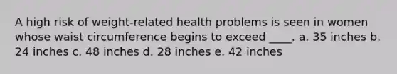 A high risk of weight-related health problems is seen in women whose waist circumference begins to exceed ____.​ a. ​35 inches b. ​24 inches c. ​48 inches d. ​28 inches e. ​42 inches