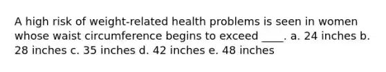 A high risk of weight-related health problems is seen in women whose waist circumference begins to exceed ____. a. 24 inches b. 28 inches c. 35 inches d. 42 inches e. 48 inches