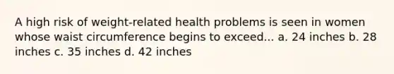 A high risk of weight-related health problems is seen in women whose waist circumference begins to exceed... a. 24 inches b. 28 inches c. 35 inches d. 42 inches