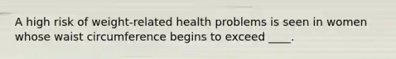 A high risk of weight-related health problems is seen in women whose waist circumference begins to exceed ____.​