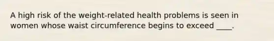 A high risk of the weight-related health problems is seen in women whose waist circumference begins to exceed ____.