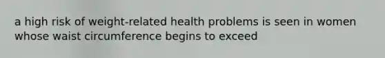 a high risk of weight-related health problems is seen in women whose waist circumference begins to exceed