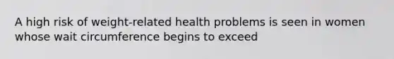 A high risk of weight-related health problems is seen in women whose wait circumference begins to exceed