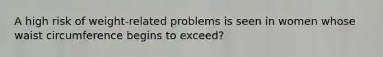 A high risk of weight-related problems is seen in women whose waist circumference begins to exceed?