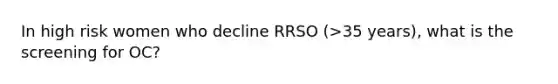 In high risk women who decline RRSO (>35 years), what is the screening for OC?