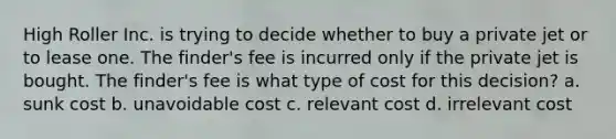 High Roller Inc. is trying to decide whether to buy a private jet or to lease one. The finder's fee is incurred only if the private jet is bought. The finder's fee is what type of cost for this decision? a. sunk cost b. unavoidable cost c. relevant cost d. irrelevant cost