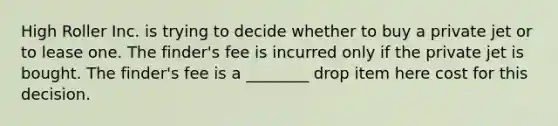 High Roller Inc. is trying to decide whether to buy a private jet or to lease one. The finder's fee is incurred only if the private jet is bought. The finder's fee is a ________ drop item here cost for this decision.