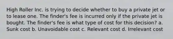 High Roller Inc. is trying to decide whether to buy a private jet or to lease one. The finder's fee is incurred only if the private jet is bought. The finder's fee is what type of cost for this decision? a. Sunk cost b. Unavoidable cost c. Relevant cost d. Irrelevant cost