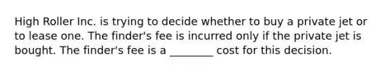 High Roller Inc. is trying to decide whether to buy a private jet or to lease one. The finder's fee is incurred only if the private jet is bought. The finder's fee is a ________ cost for this decision.