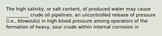 The high salinity, or salt content, of produced water may cause __________ crude oil pipelines. an uncontrolled release of pressure (i.e., blowouts) in high blood pressure among operators of the formation of heavy, sour crude within internal corrosion in