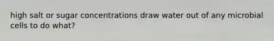 high salt or sugar concentrations draw water out of any microbial cells to do what?