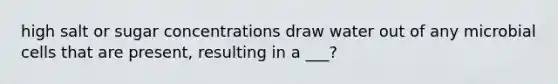 high salt or sugar concentrations draw water out of any microbial cells that are present, resulting in a ___?