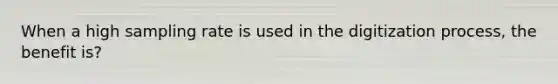 When a high sampling rate is used in the digitization process, the benefit is?