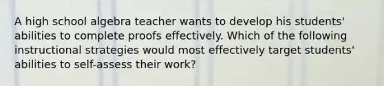 A high school algebra teacher wants to develop his students' abilities to complete proofs effectively. Which of the following instructional strategies would most effectively target students' abilities to self-assess their work?