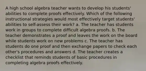 A high school algebra teacher wants to develop his students' abilities to complete proofs effectively. Which of the following instructional strategies would most effectively target students' abilities to self-assess their work? a. The teacher has students work in groups to complete difficult algebra proofs. b. The teacher demonstrates a proof and leaves the work on the board while students work on new problems c. The teacher has students do one proof and then exchange papers to check each other's procedures and answers d. The teacher creates a checklist that reminds students of basic procedures in completing algebra proofs effectively.