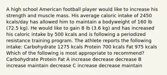 A high school American football player would like to increase his strength and muscle mass. His average caloric intake of 2450 kcals/day has allowed him to maintain a bodyweight of 160 lb (72.5 kg). He would like to gain 8 lb (3.6 kg) and has increased his caloric intake by 500 kcals and is following a periodized resistance training program. The athlete reports the following intake: Carbohydrate 1275 kcals Protein 700 kcals Fat 975 kcals Which of the following is most appropriate to recommend? Carbohydrate Protein Fat A increase decrease decrease B increase maintain decrease C increase decrease maintain