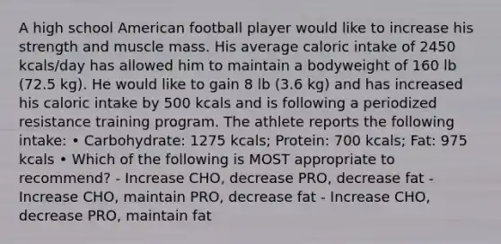 A high school American football player would like to increase his strength and muscle mass. His average caloric intake of 2450 kcals/day has allowed him to maintain a bodyweight of 160 lb (72.5 kg). He would like to gain 8 lb (3.6 kg) and has increased his caloric intake by 500 kcals and is following a periodized resistance training program. The athlete reports the following intake: • Carbohydrate: 1275 kcals; Protein: 700 kcals; Fat: 975 kcals • Which of the following is MOST appropriate to recommend? - Increase CHO, decrease PRO, decrease fat - Increase CHO, maintain PRO, decrease fat - Increase CHO, decrease PRO, maintain fat