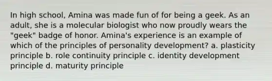 In high school, Amina was made fun of for being a geek. As an adult, she is a molecular biologist who now proudly wears the "geek" badge of honor. Amina's experience is an example of which of the principles of personality development? a. plasticity principle b. role continuity principle c. identity development principle d. maturity principle