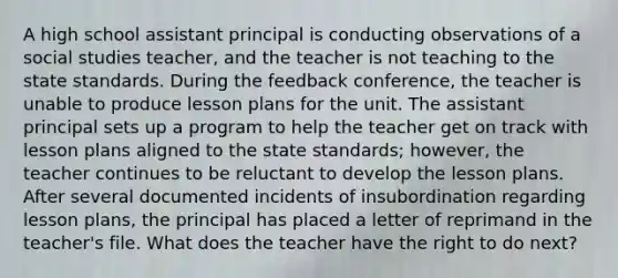 A high school assistant principal is conducting observations of a social studies teacher, and the teacher is not teaching to the state standards. During the feedback conference, the teacher is unable to produce lesson plans for the unit. The assistant principal sets up a program to help the teacher get on track with lesson plans aligned to the state standards; however, the teacher continues to be reluctant to develop the lesson plans. After several documented incidents of insubordination regarding lesson plans, the principal has placed a letter of reprimand in the teacher's file. What does the teacher have the right to do next?