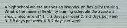 A high school athlete attends an inservice on flexibility training. What is the minimal flexibility training schedule the assistant should recommend? 1. 1-2 days per week 2. 2-3 days per week 3. 3-5 days per week 4. 5-7 days per week