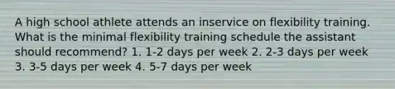 A high school athlete attends an inservice on flexibility training. What is the minimal flexibility training schedule the assistant should recommend? 1. 1-2 days per week 2. 2-3 days per week 3. 3-5 days per week 4. 5-7 days per week