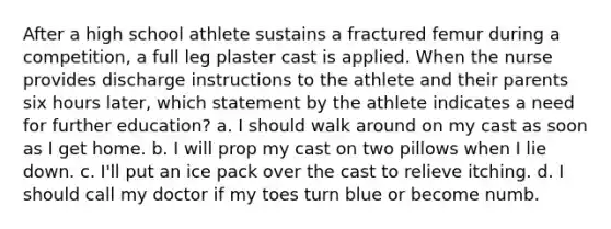 After a high school athlete sustains a fractured femur during a competition, a full leg plaster cast is applied. When the nurse provides discharge instructions to the athlete and their parents six hours later, which statement by the athlete indicates a need for further education? a. I should walk around on my cast as soon as I get home. b. I will prop my cast on two pillows when I lie down. c. I'll put an ice pack over the cast to relieve itching. d. I should call my doctor if my toes turn blue or become numb.