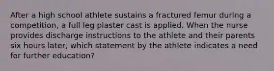 After a high school athlete sustains a fractured femur during a competition, a full leg plaster cast is applied. When the nurse provides discharge instructions to the athlete and their parents six hours later, which statement by the athlete indicates a need for further education?