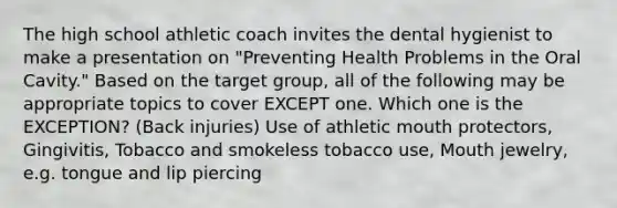 The high school athletic coach invites the dental hygienist to make a presentation on "Preventing Health Problems in the Oral Cavity." Based on the target group, all of the following may be appropriate topics to cover EXCEPT one. Which one is the EXCEPTION? (Back injuries) Use of athletic mouth protectors, Gingivitis, Tobacco and smokeless tobacco use, Mouth jewelry, e.g. tongue and lip piercing