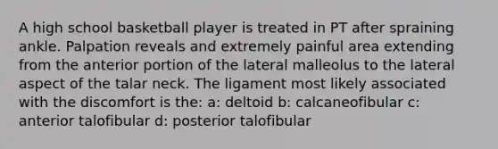 A high school basketball player is treated in PT after spraining ankle. Palpation reveals and extremely painful area extending from the anterior portion of the lateral malleolus to the lateral aspect of the talar neck. The ligament most likely associated with the discomfort is the: a: deltoid b: calcaneofibular c: anterior talofibular d: posterior talofibular