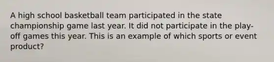 A high school basketball team participated in the state championship game last year. It did not participate in the play-off games this year. This is an example of which sports or event product?