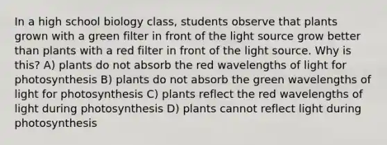 In a high school biology class, students observe that plants grown with a green filter in front of the light source grow better than plants with a red filter in front of the light source. Why is this? A) plants do not absorb the red wavelengths of light for photosynthesis B) plants do not absorb the green wavelengths of light for photosynthesis C) plants reflect the red wavelengths of light during photosynthesis D) plants cannot reflect light during photosynthesis