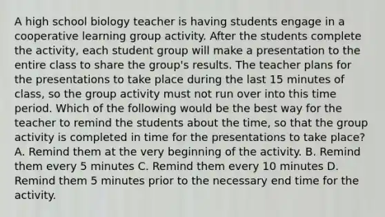 A high school biology teacher is having students engage in a cooperative learning group activity. After the students complete the activity, each student group will make a presentation to the entire class to share the group's results. The teacher plans for the presentations to take place during the last 15 minutes of class, so the group activity must not run over into this time period. Which of the following would be the best way for the teacher to remind the students about the time, so that the group activity is completed in time for the presentations to take place? A. Remind them at the very beginning of the activity. B. Remind them every 5 minutes C. Remind them every 10 minutes D. Remind them 5 minutes prior to the necessary end time for the activity.