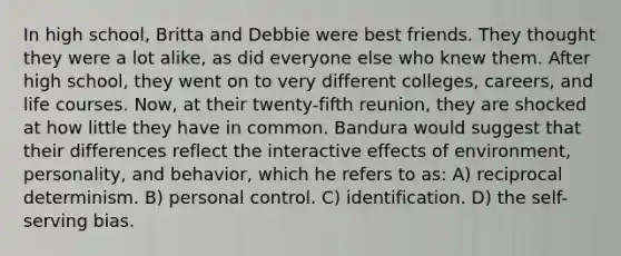 In high school, Britta and Debbie were best friends. They thought they were a lot alike, as did everyone else who knew them. After high school, they went on to very different colleges, careers, and life courses. Now, at their twenty-fifth reunion, they are shocked at how little they have in common. Bandura would suggest that their differences reflect the interactive effects of environment, personality, and behavior, which he refers to as: A) reciprocal determinism. B) personal control. C) identification. D) the self-serving bias.