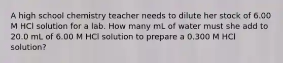 A high school chemistry teacher needs to dilute her stock of 6.00 M HCl solution for a lab. How many mL of water must she add to 20.0 mL of 6.00 M HCl solution to prepare a 0.300 M HCl solution?