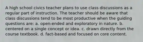 A high school civics teacher plans to use class discussions as a regular part of instruction. The teacher should be aware that class discussions tend to be most productive when the guiding questions are: a. open-ended and exploratory in nature. b. centered on a single concept or idea. c. drawn directly from the course textbook. d. fact-based and focused on core content.