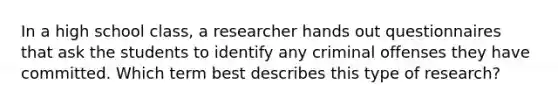 In a high school class, a researcher hands out questionnaires that ask the students to identify any criminal offenses they have committed. Which term best describes this type of research?