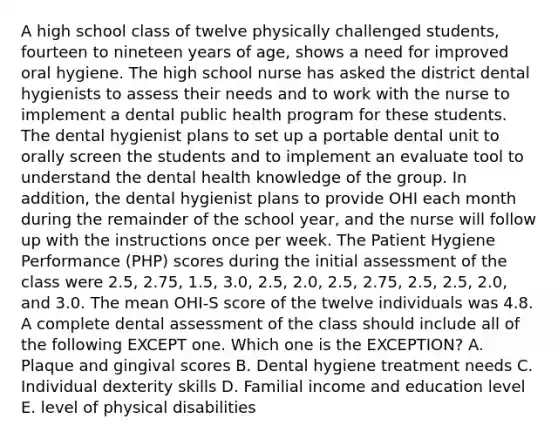 A high school class of twelve physically challenged students, fourteen to nineteen years of age, shows a need for improved oral hygiene. The high school nurse has asked the district dental hygienists to assess their needs and to work with the nurse to implement a dental public health program for these students. The dental hygienist plans to set up a portable dental unit to orally screen the students and to implement an evaluate tool to understand the dental health knowledge of the group. In addition, the dental hygienist plans to provide OHI each month during the remainder of the school year, and the nurse will follow up with the instructions once per week. The Patient Hygiene Performance (PHP) scores during the initial assessment of the class were 2.5, 2.75, 1.5, 3.0, 2.5, 2.0, 2.5, 2.75, 2.5, 2.5, 2.0, and 3.0. The mean OHI-S score of the twelve individuals was 4.8. A complete dental assessment of the class should include all of the following EXCEPT one. Which one is the EXCEPTION? A. Plaque and gingival scores B. Dental hygiene treatment needs C. Individual dexterity skills D. Familial income and education level E. level of physical disabilities