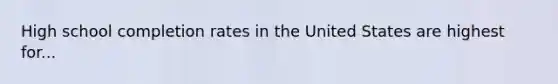 High school completion rates in the United States are highest for...