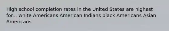 High school completion rates in the United States are highest for... white Americans American Indians black Americans Asian Americans