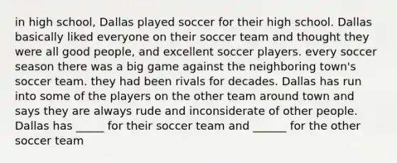 in high school, Dallas played soccer for their high school. Dallas basically liked everyone on their soccer team and thought they were all good people, and excellent soccer players. every soccer season there was a big game against the neighboring town's soccer team. they had been rivals for decades. Dallas has run into some of the players on the other team around town and says they are always rude and inconsiderate of other people. Dallas has _____ for their soccer team and ______ for the other soccer team