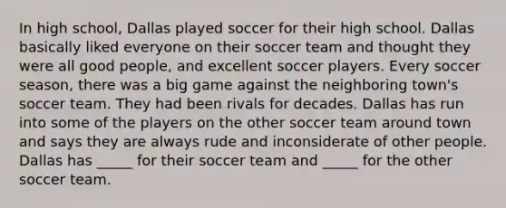 In high school, Dallas played soccer for their high school. Dallas basically liked everyone on their soccer team and thought they were all good people, and excellent soccer players. Every soccer season, there was a big game against the neighboring town's soccer team. They had been rivals for decades. Dallas has run into some of the players on the other soccer team around town and says they are always rude and inconsiderate of other people. Dallas has _____ for their soccer team and _____ for the other soccer team.